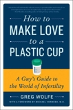 How to Make Love to a Plastic Cup: A Guy's Guide to the World of Infertility, Wolfe, Greg