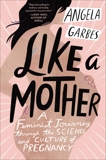 Like a Mother: A Feminist Journey Through the Science and Culture of Pregnancy, Garbes, Angela