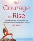 The Courage to Rise: Using Movement, Mindfulness, and Healing Foods to Triumph over Trauma, Arch, Liz