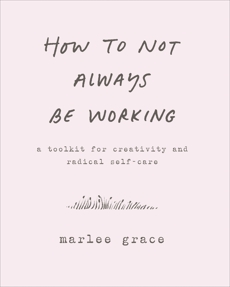 How to Not Always Be Working: A Toolkit for Creativity and Radical Self-Care, Grace, Marlee