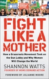 Fight Like a Mother: How a Grassroots Movement Took on the Gun Lobby and Why Women Will Change the World, Watts, Shannon