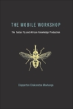 The Mobile Workshop: The Tsetse Fly and African Knowledge Production, Mavhunga, Clapperton Chakanets