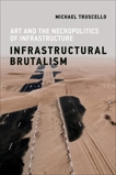 Infrastructural Brutalism: Art and the Necropolitics of Infrastructure, Truscello, Michael