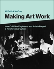 Making Art Work: How Cold War Engineers and Artists Forged a New Creative Culture, Mccray, W. Patrick