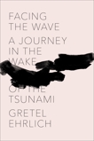 Facing the Wave: A Journey in the Wake of the Tsunami, Ehrlich, Gretel