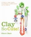 Clay So Cute: 21 Polymer Clay Projects for Cool Charms, Itty-Bitty Animals, and Tiny Treasures, Haab, Sherri