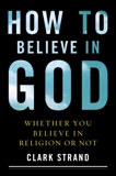 How to Believe in God: Whether You Believe in Religion or Not, Strand, Clark