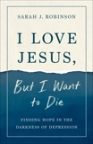 I Love Jesus, But I Want to Die: Finding Hope in the Darkness of Depression, Robinson, Sarah J.