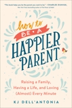 How to be a Happier Parent: Raising a Family, Having a Life, and Loving (Almost) Every Minute, Dell'Antonia, KJ