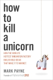 How to Kill a Unicorn: How the World's Hottest Innovation Factory Builds Bold Ideas That Make It to Market, Payne, Mark