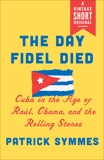 The Day Fidel Died: Cuba in the Age of Raúl, Obama, and the Rolling Stones, Symmes, Patrick