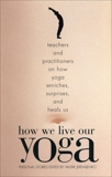 How We Live Our Yoga: Teachers and Practitioners on How Yoga Enriches, Surprises, and Heals Us: Personal Stories, 