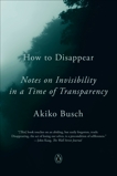 How to Disappear: Notes on Invisibility in a Time of Transparency, Busch, Akiko