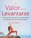 El valor para levantarse: Cómo usar el movimiento, la atención plena y la comida sana para vencer el trauma, Arch, Liz