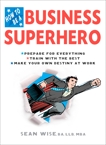 How to Be a Business Superhero: Prepare for Everything, Train with the Best, Make your Own Destiny at Work, Wise, BA, LLB, MBA, Sean