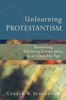 Unlearning Protestantism: Sustaining Christian Community in an Unstable Age, Schlabach, Gerald W.