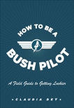 How To Be A Bush Pilot: A Field Guide to Getting Luckier, Dey, Claudia