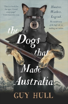 The Dogs that Made Australia: The Story of the Dogs that Brought about Australia's Transformation from Starving Colony to Pastoral Powerhouse, Hull, Guy