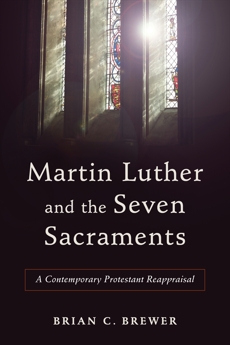 Martin Luther and the Seven Sacraments: A Contemporary Protestant Reappraisal, Brewer, Brian C.