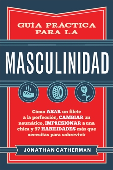 Guía práctica para la masculinidad: Cómo asar un filete a la perfección, cambiar un neumático, impresionar a una chica y 97 habilidades más que necesitas para sobrevivir, Catherman, Jonathan