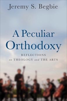 A Peculiar Orthodoxy: Reflections on Theology and the Arts, Begbie, Jeremy S.