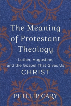 The Meaning of Protestant Theology: Luther, Augustine, and the Gospel That Gives Us Christ, Cary, Phillip