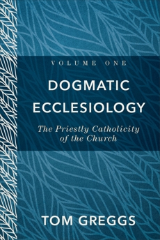 Dogmatic Ecclesiology : Volume 1: The Priestly Catholicity of the Church, Greggs, Tom