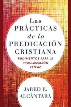 Las prácticas de la predicación cristiana: Rudimentos para la proclamación eficaz, Alcántara, Jared E.