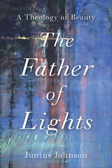 The Father of Lights (Theology for the Life of the World): A Theology of Beauty, Johnson, Junius