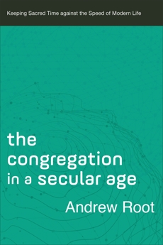 The Congregation in a Secular Age (Ministry in a Secular Age Book #3): Keeping Sacred Time against the Speed of Modern Life, Root, Andrew