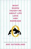 What Shamu Taught Me About Life, Love, and Marriage: Lessons for People from Animals and Their Trainers, Sutherland, Amy