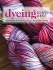 Dyeing to Spin & Knit: Techniques & Tips to Make Custom Hand-Dyed Yarns, Lo, Felicia