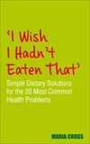 I Wish I Hadn't Eaten That: Simple Dietary Solutions for the 20 Most Common Health Problems, Cross, Maria