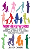 Mothers Work!: How to Get a Grip on Guilt and Make a Smooth Return to Work, Chivers, Jessica